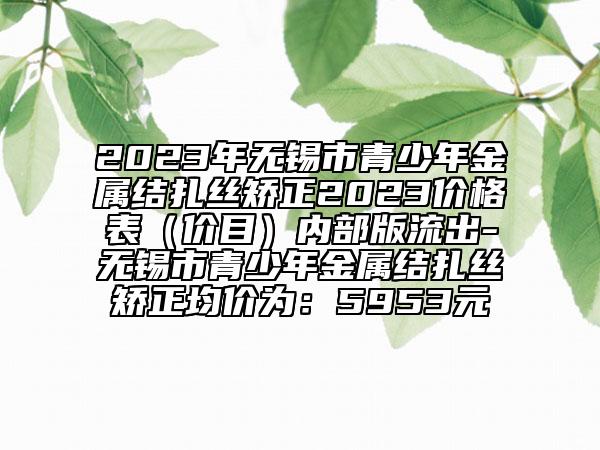 2023年无锡市青少年金属结扎丝矫正2023价格表（价目）内部版流出-无锡市青少年金属结扎丝矫正均价为：5953元