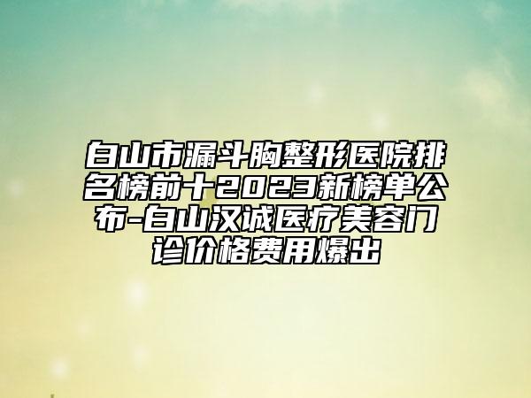 白山市漏斗胸整形医院排名榜前十2023新榜单公布-白山汉诚医疗美容门诊价格费用爆出