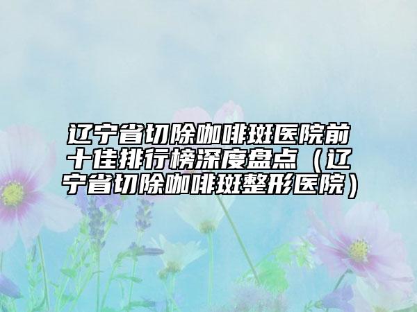 辽宁省切除咖啡斑医院前十佳排行榜深度盘点（辽宁省切除咖啡斑整形医院）
