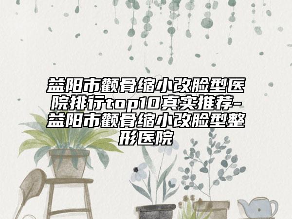 益阳市颧骨缩小改脸型医院排行top10真实推荐-益阳市颧骨缩小改脸型整形医院