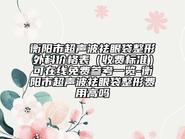衡阳市超声波祛眼袋整形外科价格表（收费标准）可在线免费参考一览-衡阳市超声波祛眼袋整形费用高吗