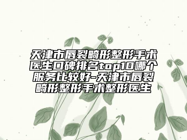 天津市唇裂畸形整形手术医生口碑排名top10哪个服务比较好-天津市唇裂畸形整形手术整形医生