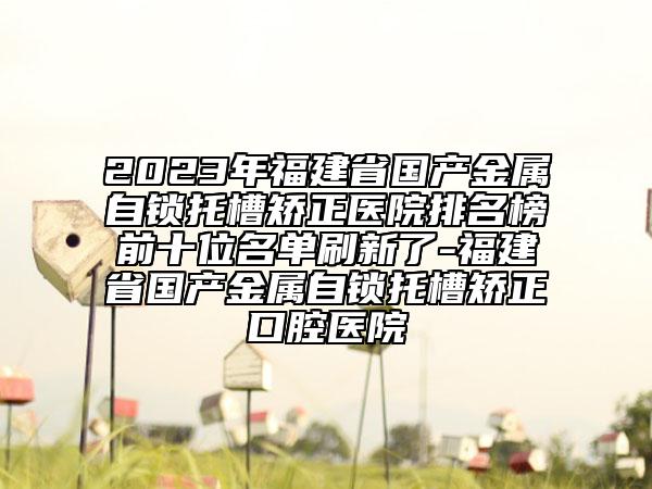 2023年福建省国产金属自锁托槽矫正医院排名榜前十位名单刷新了-福建省国产金属自锁托槽矫正口腔医院