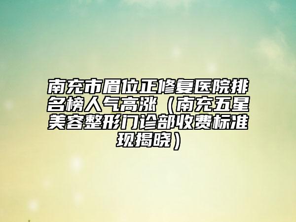 南充市眉位正修复医院排名榜人气高涨（南充五星美容整形门诊部收费标准现揭晓）