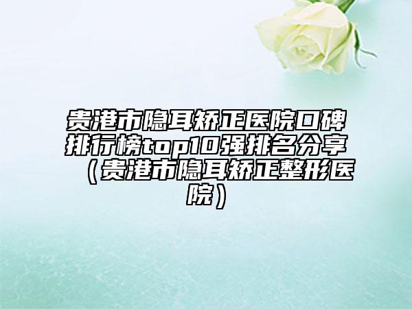 贵港市隐耳矫正医院口碑排行榜top10强排名分享（贵港市隐耳矫正整形医院）