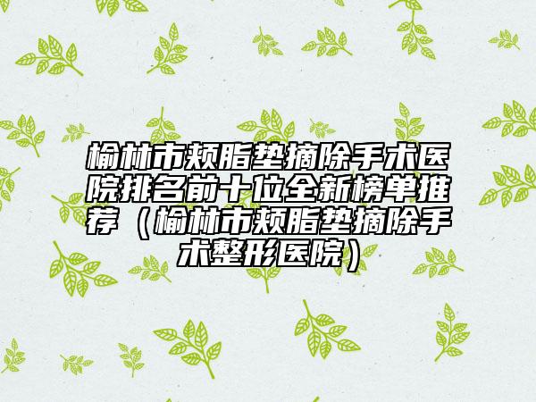 榆林市颊脂垫摘除手术医院排名前十位全新榜单推荐（榆林市颊脂垫摘除手术整形医院）