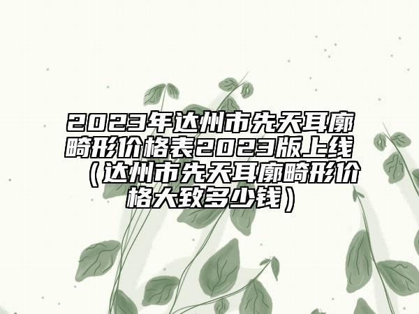 2023年达州市先天耳廓畸形价格表2023版上线（达州市先天耳廓畸形价格大致多少钱）