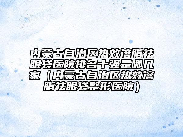 内蒙古自治区热效溶脂祛眼袋医院排名十强是哪几家（内蒙古自治区热效溶脂祛眼袋整形医院）