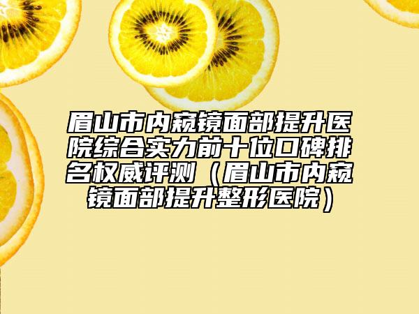 眉山市内窥镜面部提升医院综合实力前十位口碑排名权威评测（眉山市内窥镜面部提升整形医院）