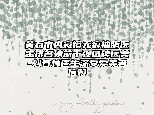 黄石市内窥镜无痕抽脂医生排名榜前十强口碑医美-刘春林医生深受爱美者信赖