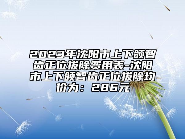 2023年沈阳市上下颌智齿正位拔除费用表-沈阳市上下颌智齿正位拔除均价为：286元