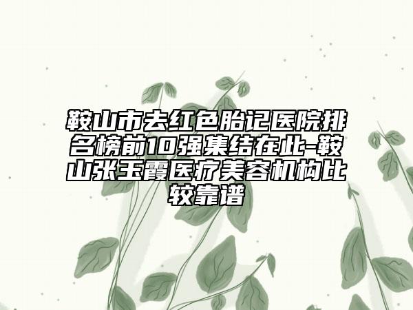 鞍山市去红色胎记医院排名榜前10强集结在此-鞍山张玉霞医疗美容机构比较靠谱