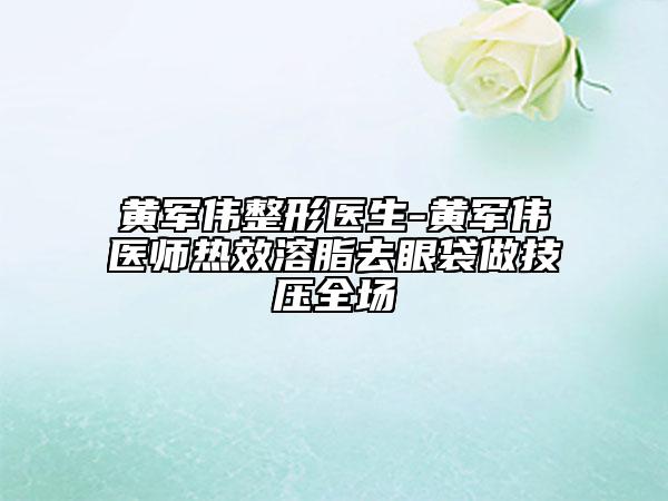 黄军伟整形医生-黄军伟医师热效溶脂去眼袋做技压全场