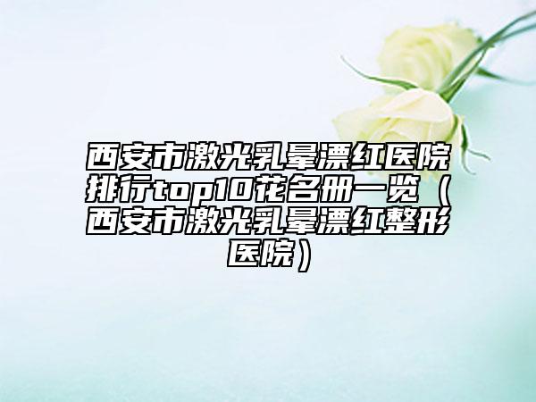 西安市激光乳晕漂红医院排行top10花名册一览（西安市激光乳晕漂红整形医院）