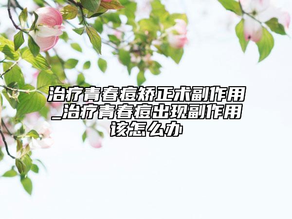 治疗青春痘矫正术副作用_治疗青春痘出现副作用该怎么办