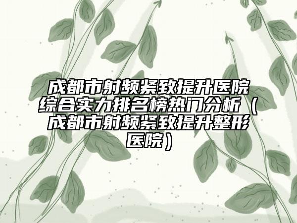 成都市射频紧致提升医院综合实力排名榜热门分析（成都市射频紧致提升整形医院）