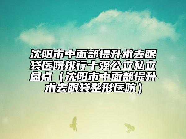 沈阳市中面部提升术去眼袋医院排行十强公立私立盘点（沈阳市中面部提升术去眼袋整形医院）