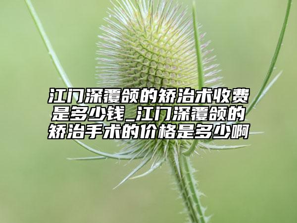 江门深覆颌的矫治术收费是多少钱_江门深覆颌的矫治手术的价格是多少啊