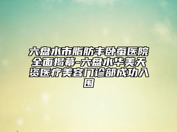 六盘水市脂肪丰卧蚕医院全面揭幕-六盘水华美天资医疗美容门诊部成功入围