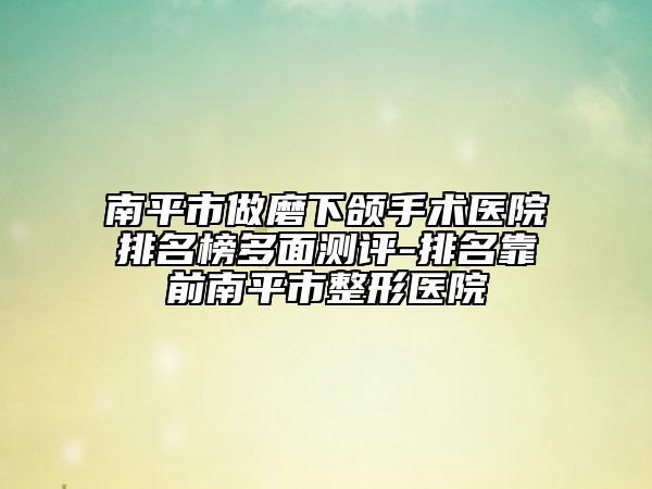 南平市做磨下颌手术医院排名榜多面测评-排名靠前南平市整形医院