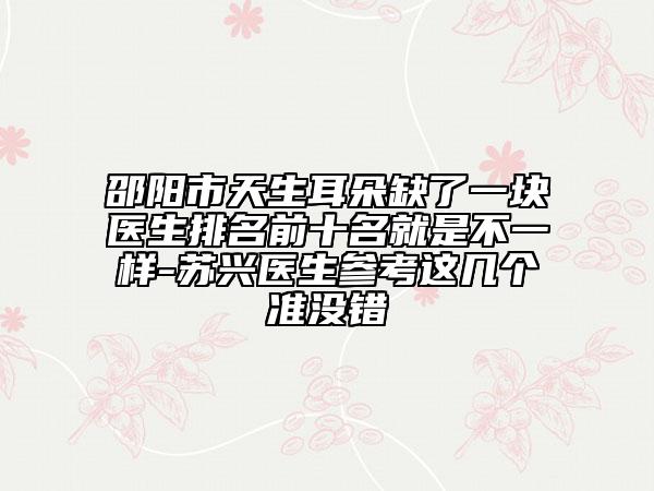 邵阳市天生耳朵缺了一块医生排名前十名就是不一样-苏兴医生参考这几个准没错