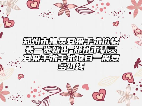 郑州市精灵耳朵手术价格表一览新出-郑州市精灵耳朵手术手术项目一般要多少钱