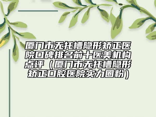 厦门市无托槽隐形矫正医院口碑排名前十医美机构点评（厦门市无托槽隐形矫正口腔医院实力圈粉）