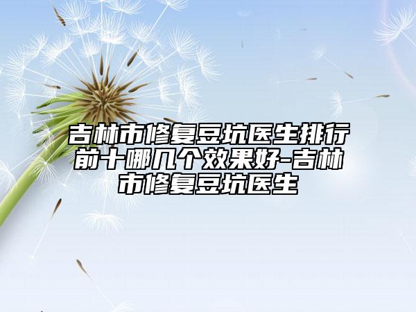 吉林市修复豆坑医生排行前十哪几个效果好-吉林市修复豆坑医生
