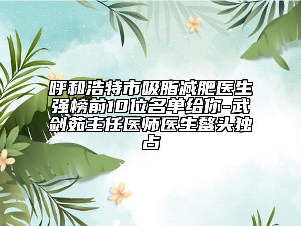 呼和浩特市吸脂减肥医生强榜前10位名单给你-武剑茹主任医师医生鳌头独占