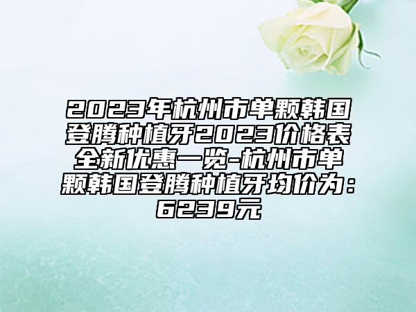 2023年杭州市单颗韩国登腾种植牙2023价格表全新优惠一览-杭州市单颗韩国登腾种植牙均价为：6239元