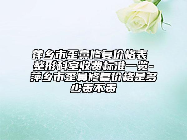 萍乡市歪鼻修复价格表 整形科室收费标准一览-萍乡市歪鼻修复价格是多少贵不贵