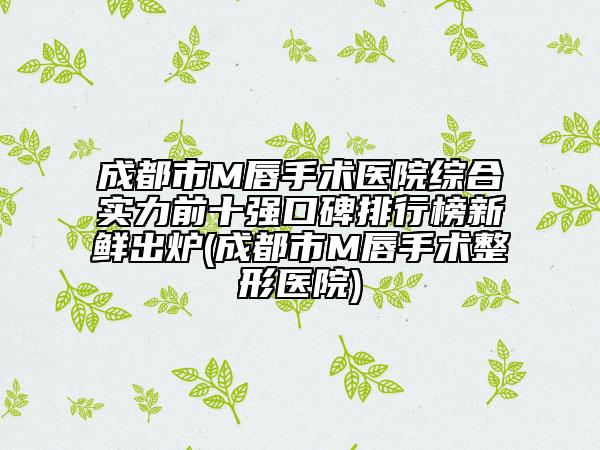 成都市M唇手术医院综合实力前十强口碑排行榜新鲜出炉(成都市M唇手术整形医院)