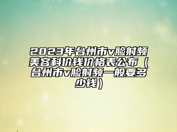 2023年台州市v脸射频美容科价钱价格表公布（台州市v脸射频一般要多少钱）
