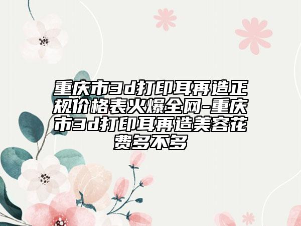 重庆市3d打印耳再造正规价格表火爆全网-重庆市3d打印耳再造美容花费多不多
