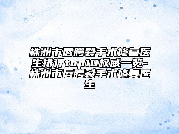 株洲市唇腭裂手术修复医生排行top10权威一览-株洲市唇腭裂手术修复医生