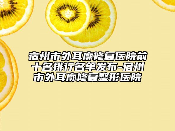 宿州市外耳廓修复医院前十名排行名单发布-宿州市外耳廓修复整形医院