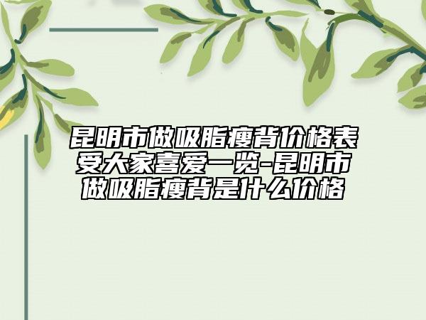 昆明市做吸脂瘦背价格表受大家喜爱一览-昆明市做吸脂瘦背是什么价格