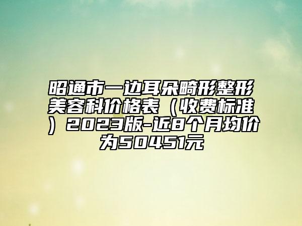 昭通市一边耳朵畸形整形美容科价格表（收费标准）2023版-近8个月均价为50451元