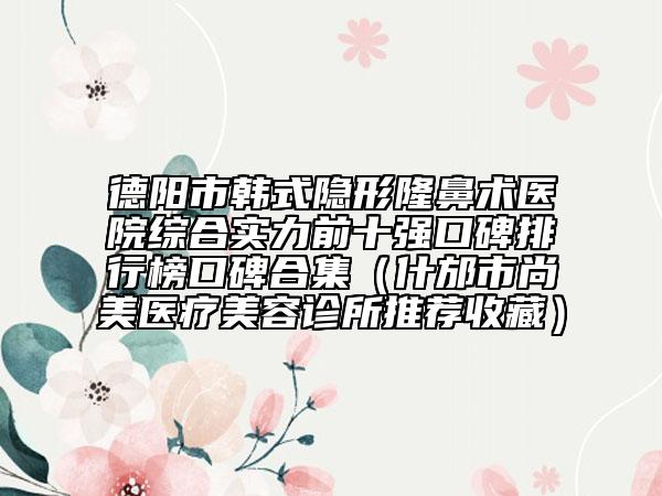 德阳市韩式隐形隆鼻术医院综合实力前十强口碑排行榜口碑合集（什邡市尚美医疗美容诊所推荐收藏）