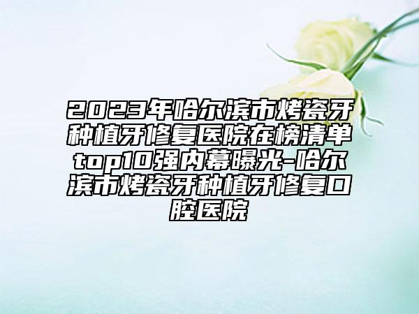 2023年哈尔滨市烤瓷牙种植牙修复医院在榜清单top10强内幕曝光-哈尔滨市烤瓷牙种植牙修复口腔医院