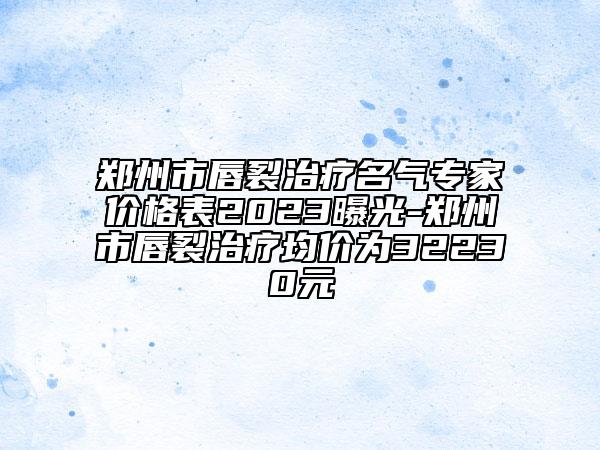 郑州市唇裂治疗名气专家价格表2023曝光-郑州市唇裂治疗均价为32230元