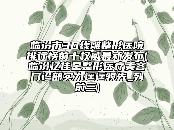 临汾市3D线雕整形医院排行榜前十权威最新发布(临汾忆佳星整形医疗美容门诊部实力遥遥领先_列前三)