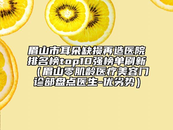 眉山市耳朵缺损再造医院排名榜top10强榜单刷新（眉山零肌龄医疗美容门诊部盘点医生-优劣势）