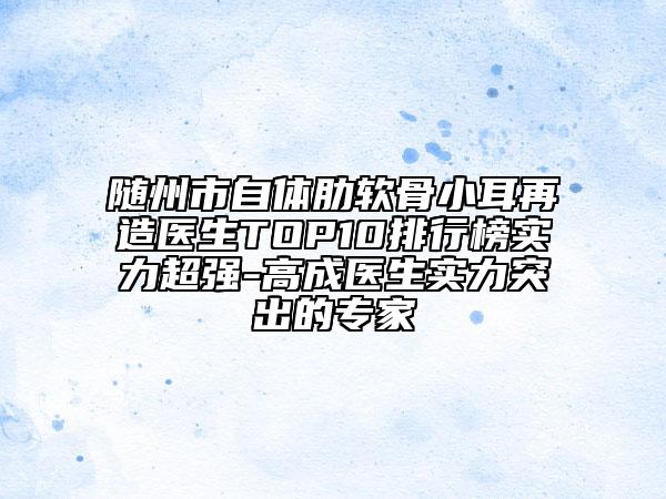 随州市自体肋软骨小耳再造医生TOP10排行榜实力超强-高成医生实力突出的专家