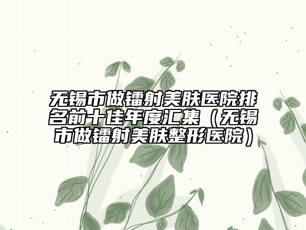 无锡市做镭射美肤医院排名前十佳年度汇集（无锡市做镭射美肤整形医院）