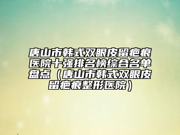 唐山市韩式双眼皮留疤痕医院十强排名榜综合名单盘点（唐山市韩式双眼皮留疤痕整形医院）