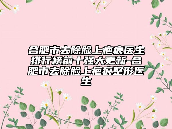 合肥市去除脸上疤痕医生排行榜前十强大更新-合肥市去除脸上疤痕整形医生