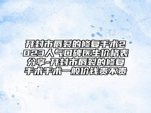 开封市唇裂的修复手术2023人气口碑医生价格表分享-开封市唇裂的修复手术手术一般价钱贵不贵