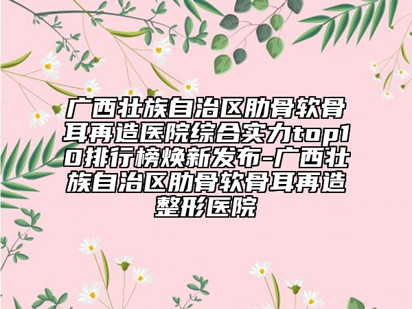 广西壮族自治区肋骨软骨耳再造医院综合实力top10排行榜焕新发布-广西壮族自治区肋骨软骨耳再造整形医院