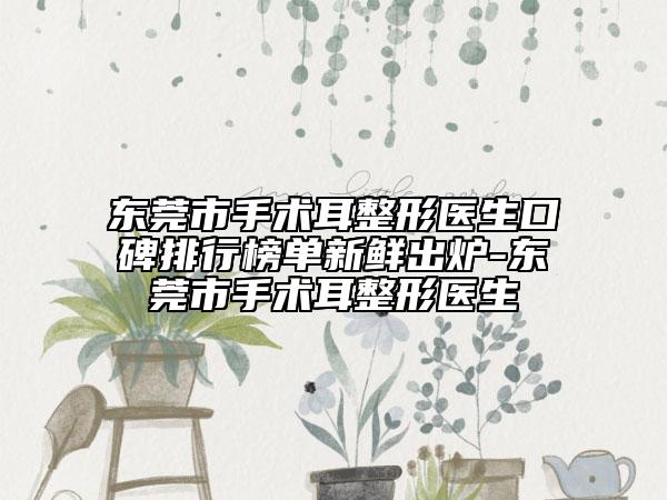 东莞市手术耳整形医生口碑排行榜单新鲜出炉-东莞市手术耳整形医生